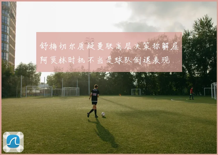 舒梅切尔质疑曼联高层决策称解雇阿莫林时机不当是球队倒退表现