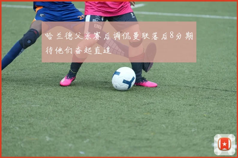 哈兰德父亲赛后调侃曼联落后8分期待他们奋起直追